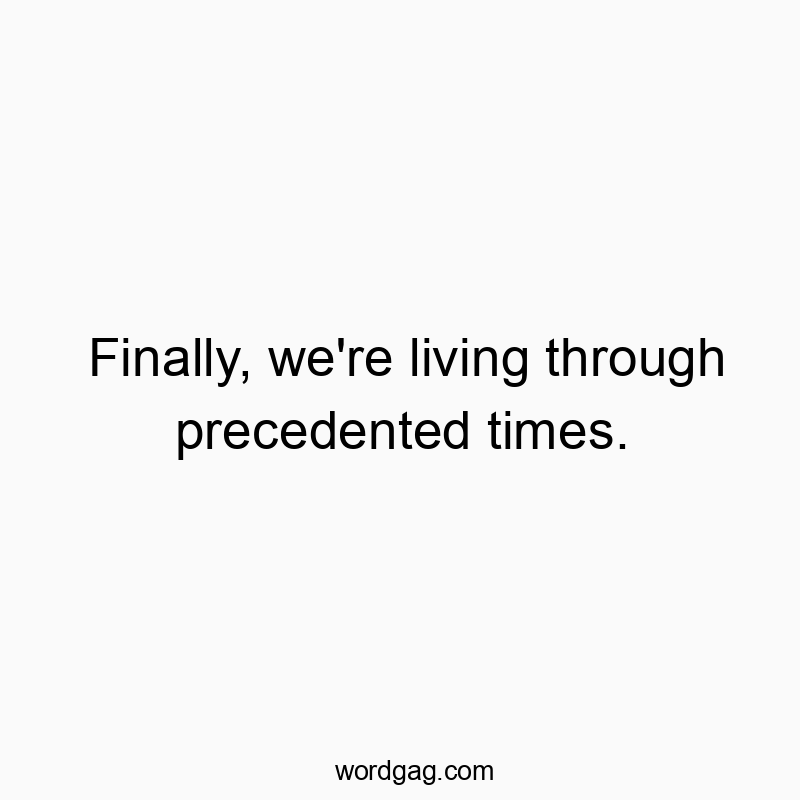 Finally, we’re living through precedented times.