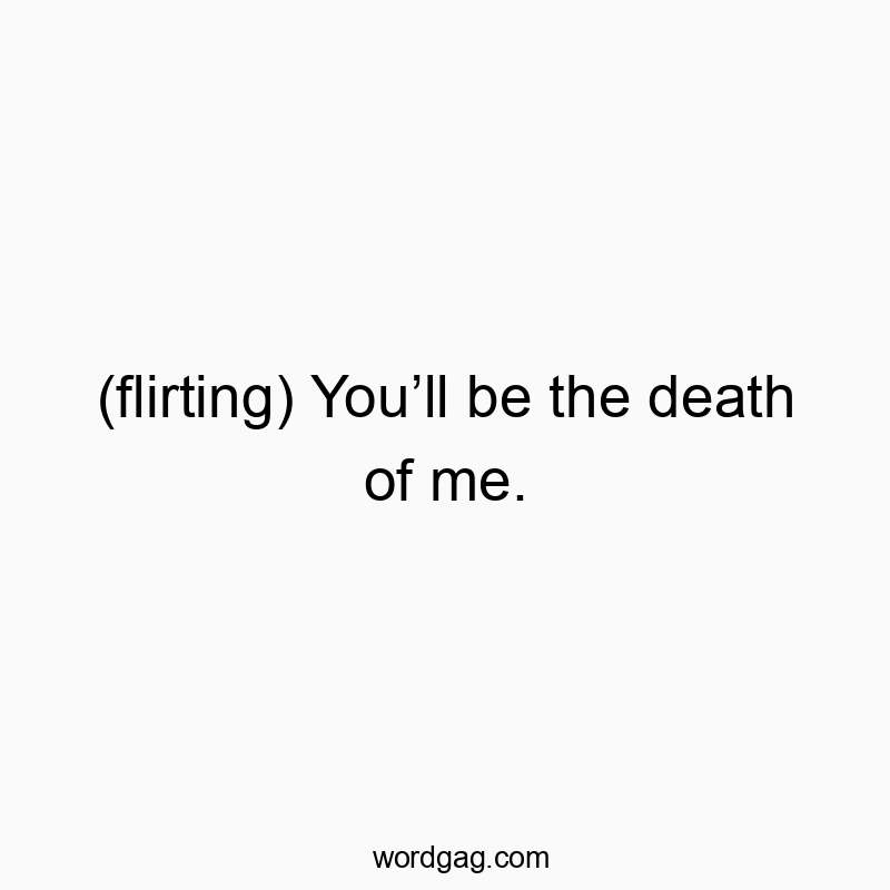 (flirting) Youโll be the death of me.