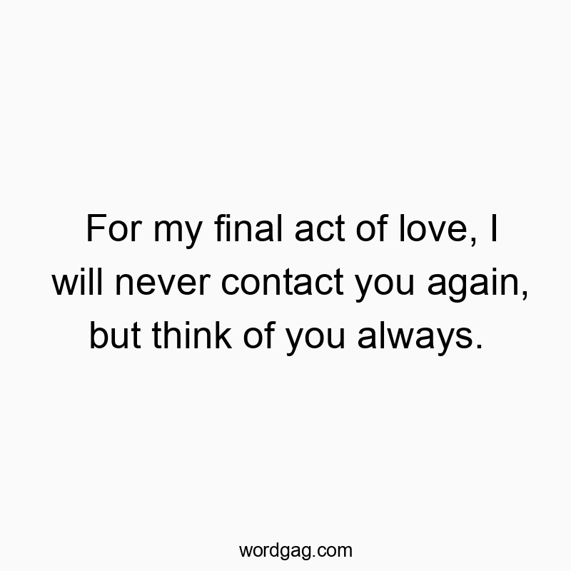 For my final act of love, I will never contact you again, but think of you always.