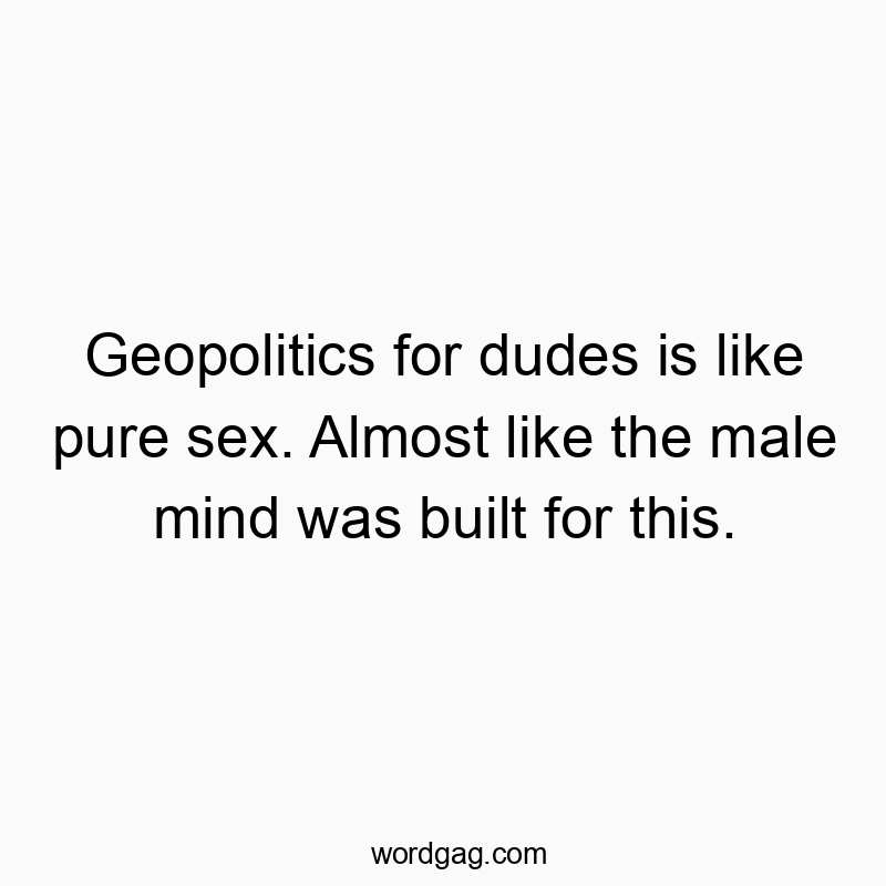 Geopolitics for dudes is like pure sex. Almost like the male mind was built for this.