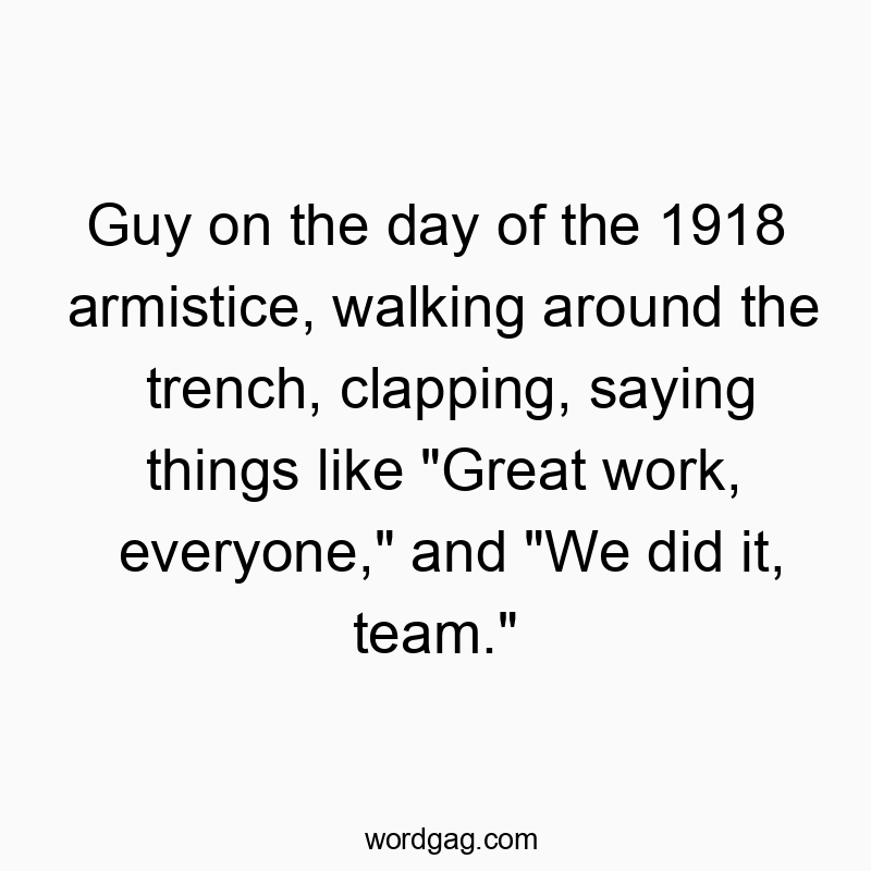 Guy on the day of the 1918 armistice, walking around the trench, clapping, saying things like “Great work, everyone,” and “We did it, team.”