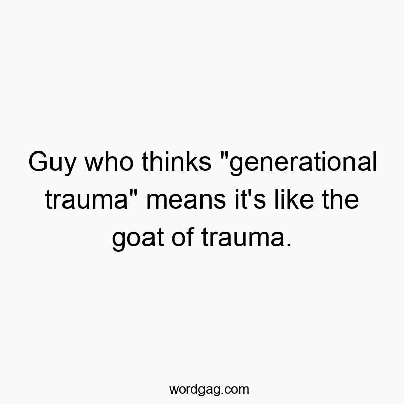 Guy who thinks “generational trauma” means it’s like the goat of trauma.