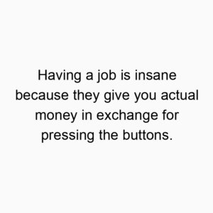 Having a job is insane because they give you actual money in exchange for pressing the buttons.