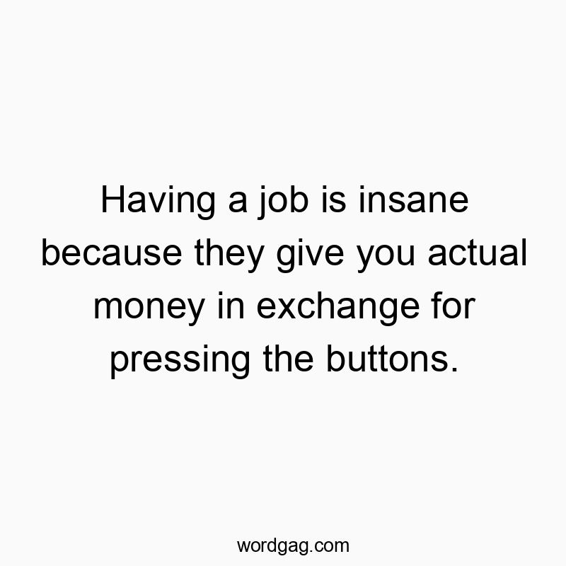 Having a job is insane because they give you actual money in exchange for pressing the buttons.