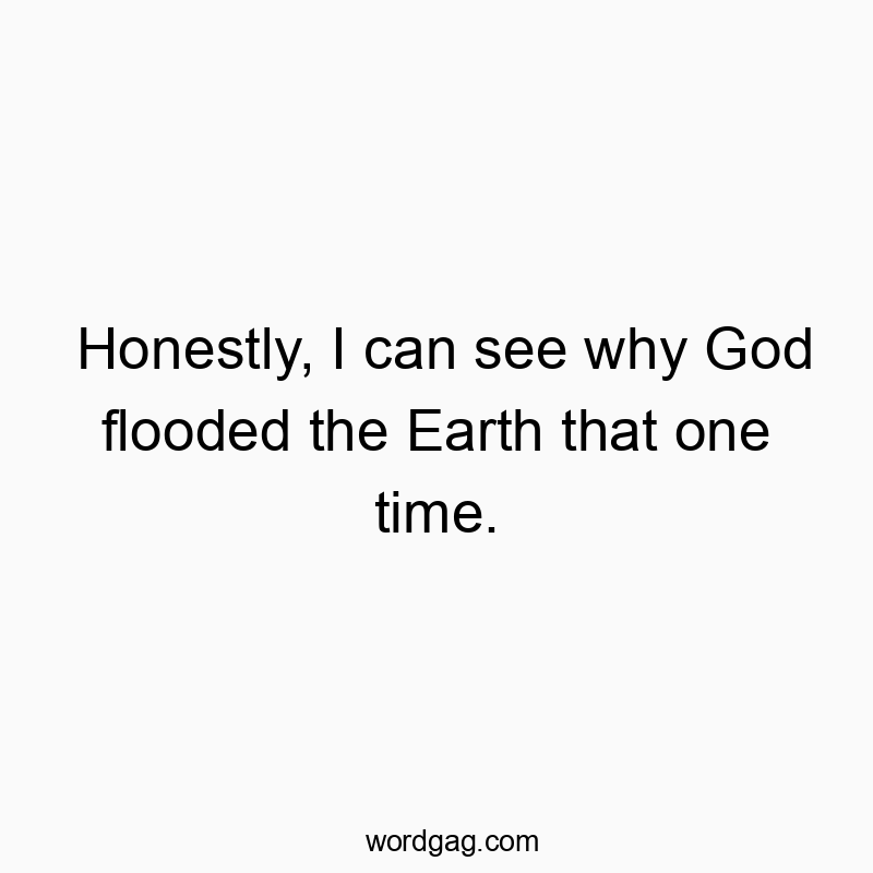 Honestly, I can see why God flooded the Earth that one time.