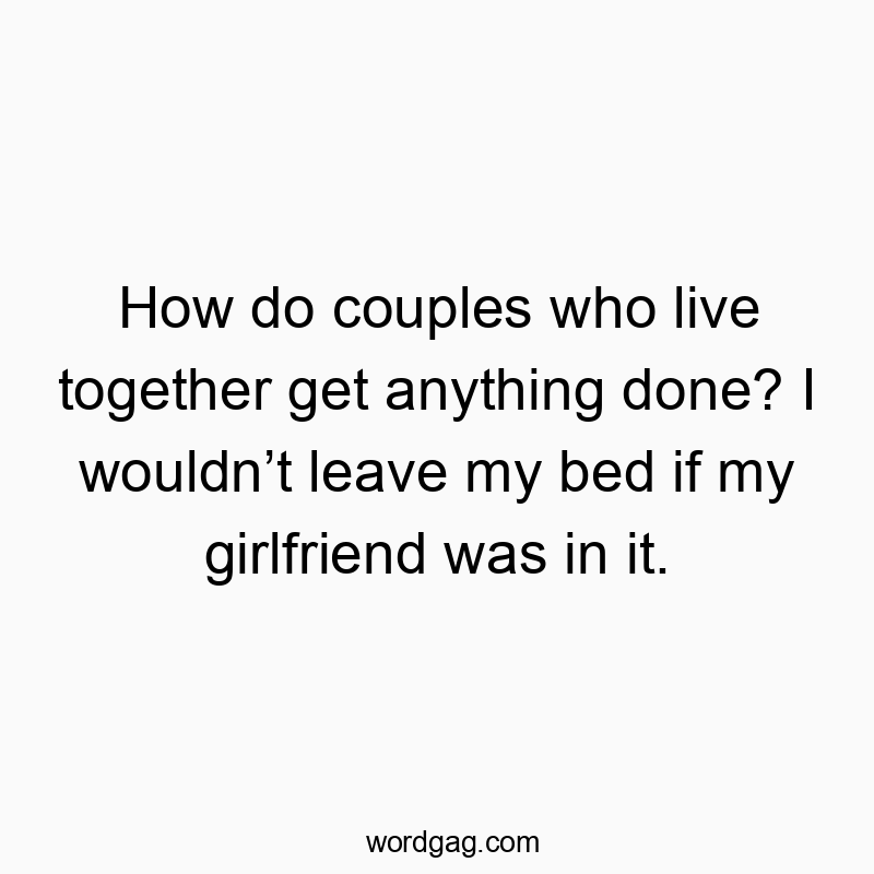 How do couples who live together get anything done? I wouldn’t leave my bed if my girlfriend was in it.