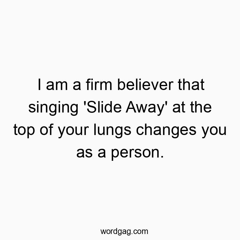 I am a firm believer that singing ‘Slide Away’ at the top of your lungs changes you as a person.