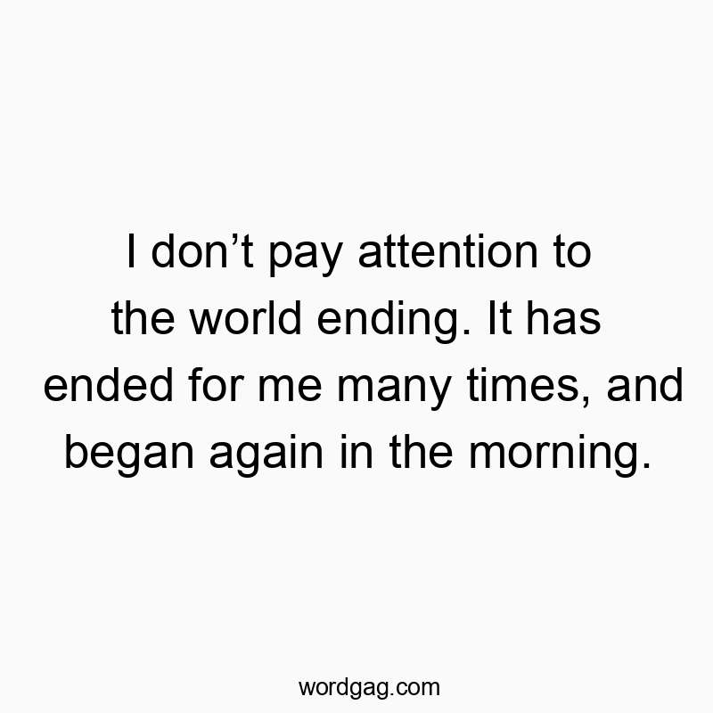 I don’t pay attention to the world ending. It has ended for me many times, and began again in the morning.