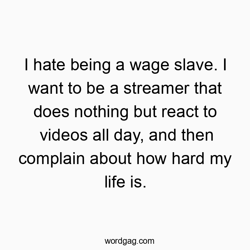 I hate being a wage slave. I want to be a streamer that does nothing but react to videos all day, and then complain about how hard my life is.