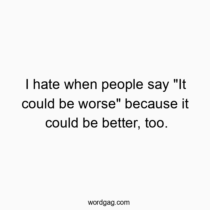 I hate when people say “It could be worse” because it could be better, too.