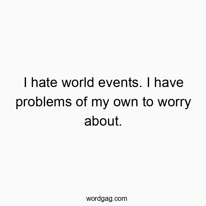 I hate world events. I have problems of my own to worry about.