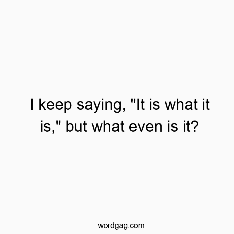 I keep saying, “It is what it is,” but what even is it?