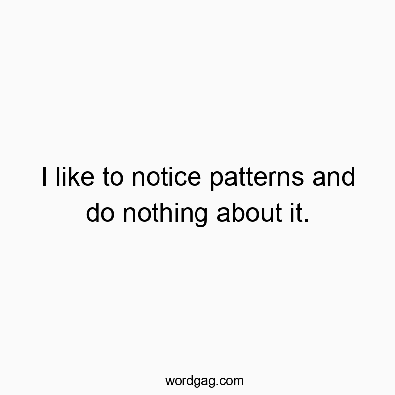 I like to notice patterns and do nothing about it.
