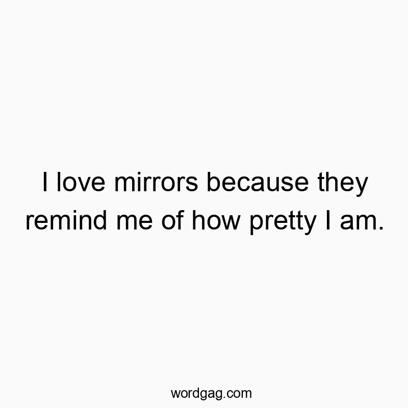 I love mirrors because they remind me of how pretty I am.