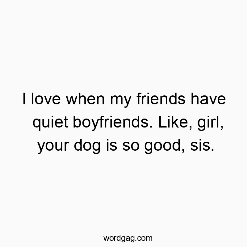 I love when my friends have quiet boyfriends. Like, girl, your dog is so good, sis.