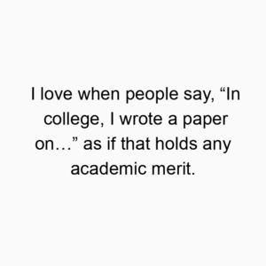 I love when people say, “In college, I wrote a paper on…” as if that holds any academic merit.