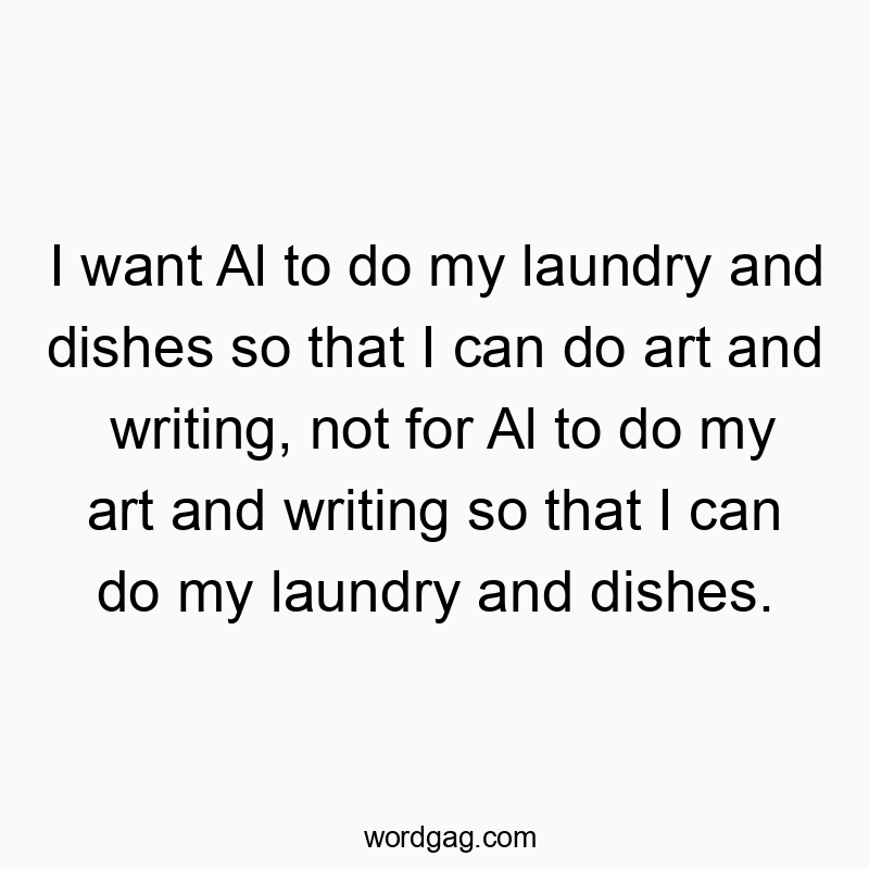 I want Al to do my laundry and dishes so that I can do art and writing, not for Al to do my art and writing so that I can do my laundry and dishes.