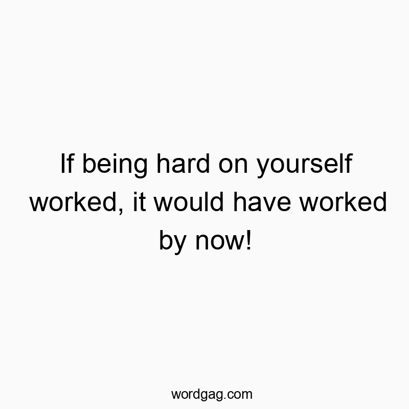 If being hard on yourself worked, it would have worked by now!