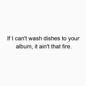 If I can’t wash dishes to your album, it ain’t that fire.