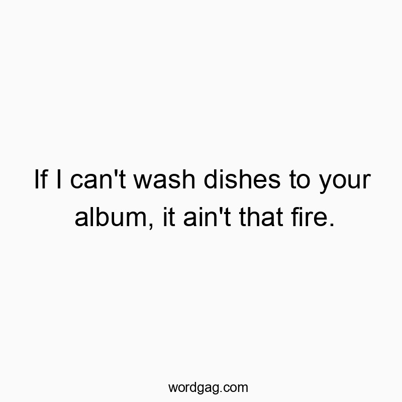 If I can’t wash dishes to your album, it ain’t that fire.