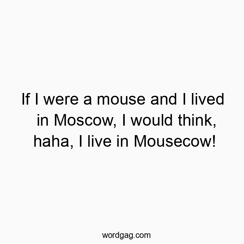 If I were a mouse and I lived in Moscow, I would think, haha, I live in Mousecow!
