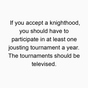 If you accept a knighthood, you should have to participate in at least one jousting tournament a year. The tournaments should be televised.
