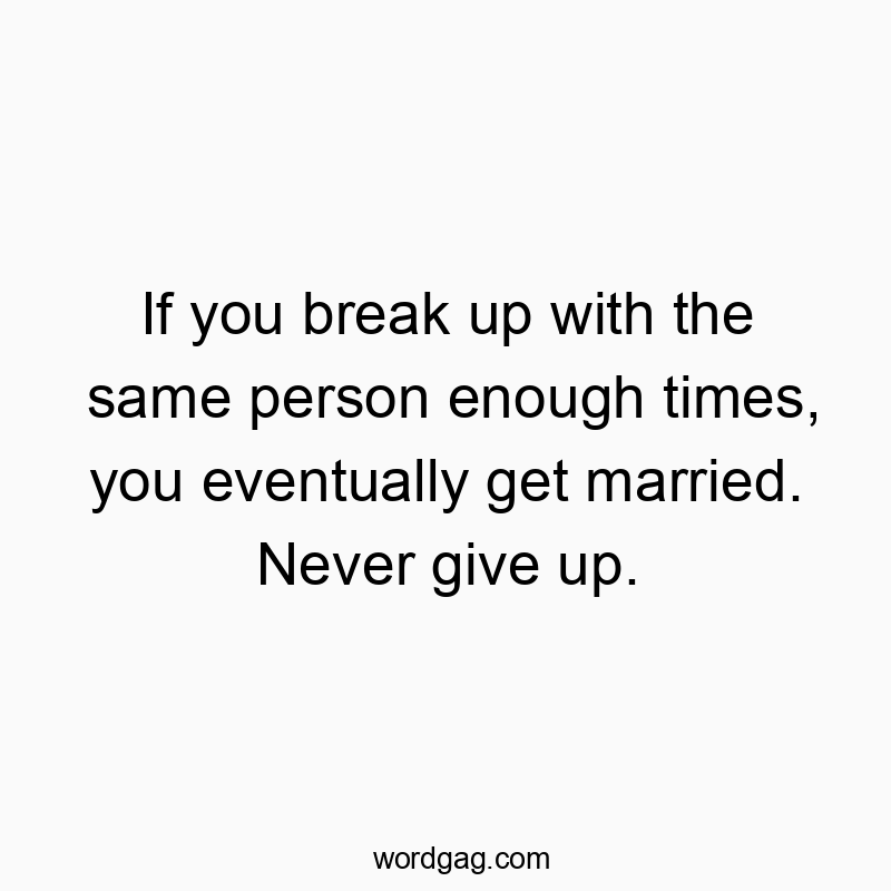 If you break up with the same person enough times, you eventually get married. Never give up.