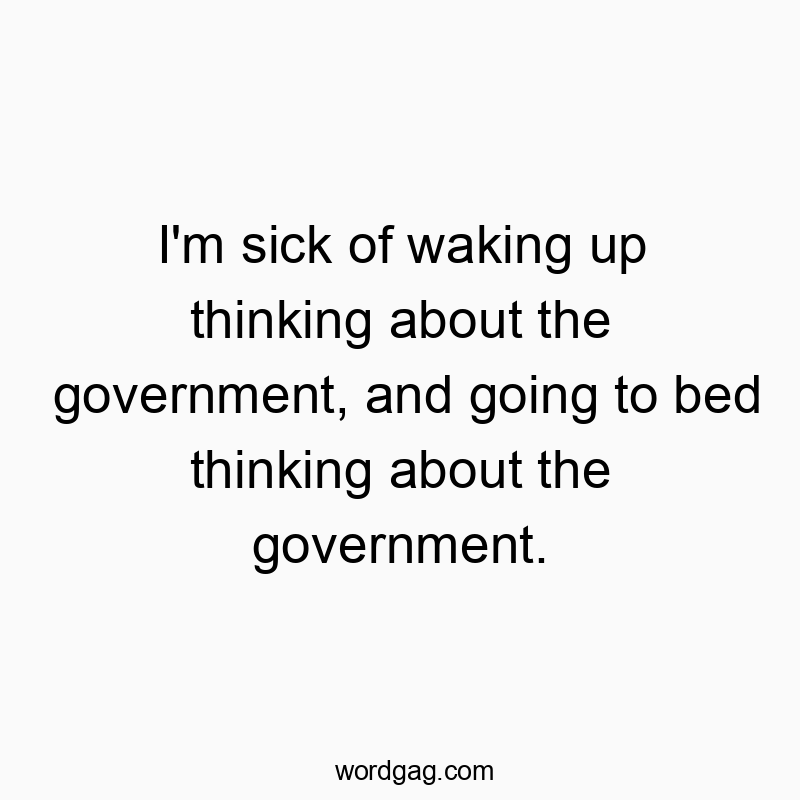 I’m sick of waking up thinking about the government, and going to bed thinking about the government.