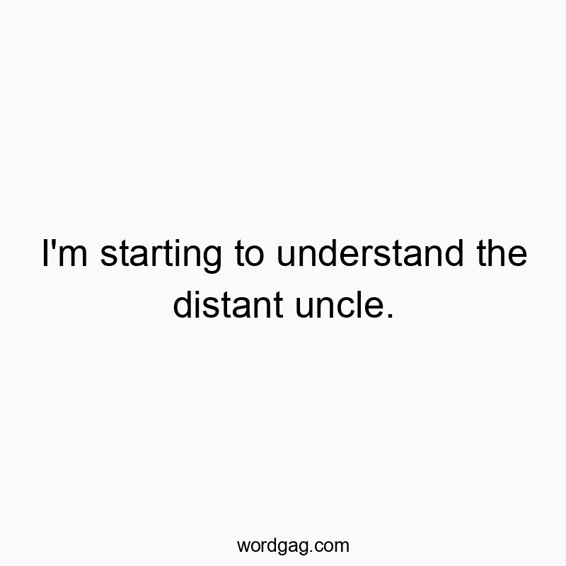 I’m starting to understand the distant uncle.