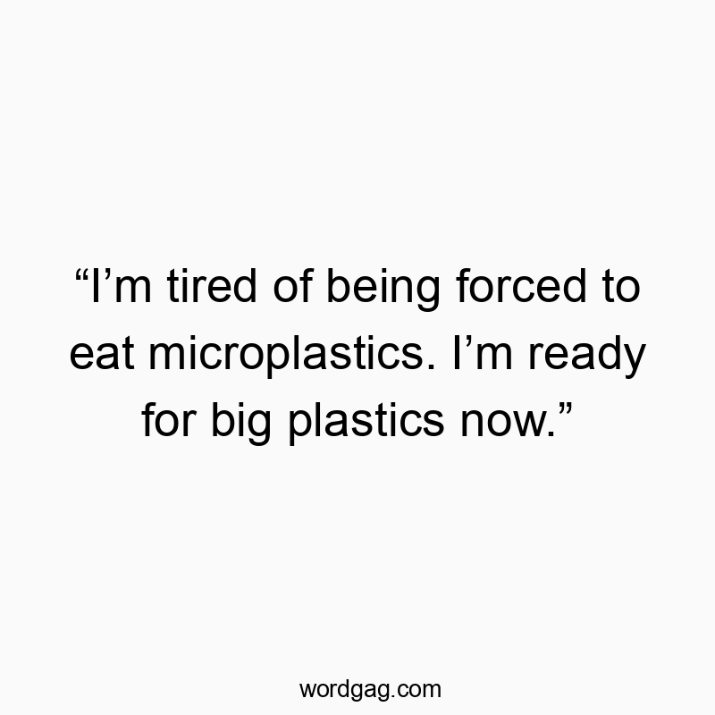 โIโm tired of being forced to eat microplastics. Iโm ready for big plastics now.โ