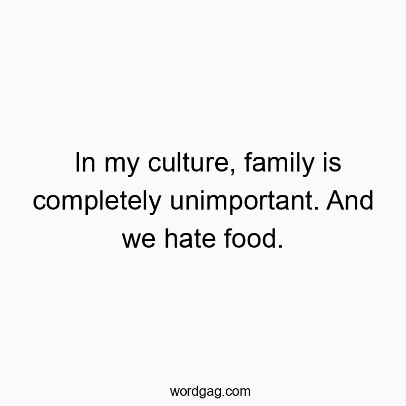 In my culture, family is completely unimportant. And we hate food.