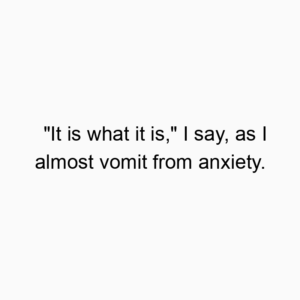 “It is what it is,” I say, as I almost vomit from anxiety.