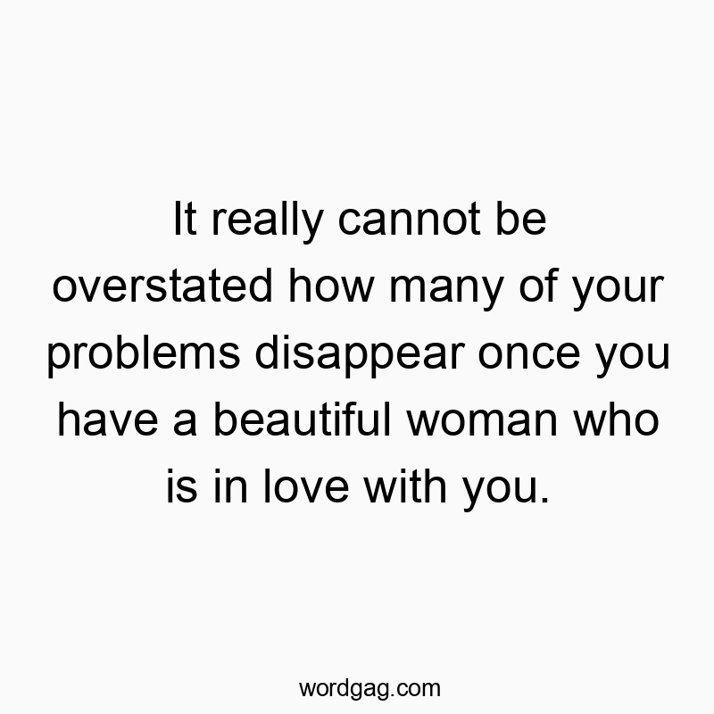 It really cannot be overstated how many of your problems disappear once you have a beautiful woman who is in love with you.