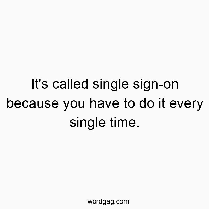 It’s called single sign-on because you have to do it every single time.