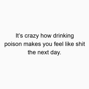 It’s crazy how drinking poison makes you feel like shit the next day.
