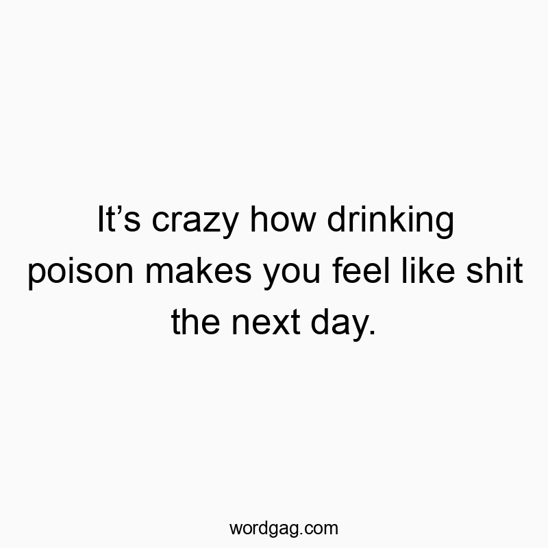 It’s crazy how drinking poison makes you feel like shit the next day.