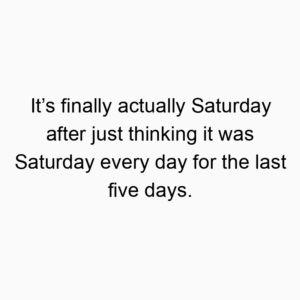 It’s finally actually Saturday after just thinking it was Saturday every day for the last five days.