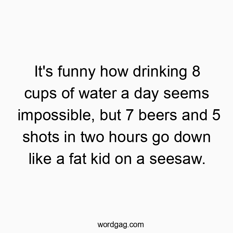It’s funny how drinking 8 cups of water a day seems impossible, but 7 beers and 5 shots in two hours go down like a fat kid on a seesaw.