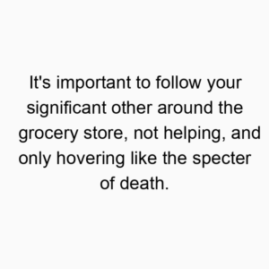 It’s important to follow your significant other around the grocery store, not helping, and only hovering like the specter of death.
