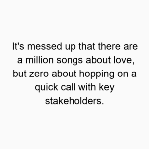 It’s messed up that there are a million songs about love, but zero about hopping on a quick call with key stakeholders.