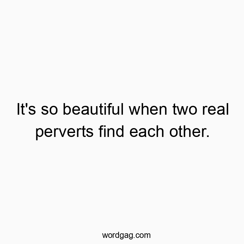 It’s so beautiful when two real perverts find each other.