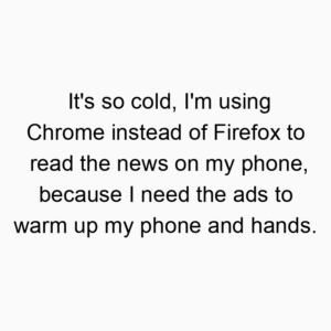 It’s so cold, I’m using Chrome instead of Firefox to read the news on my phone, because I need the ads to warm up my phone and hands.