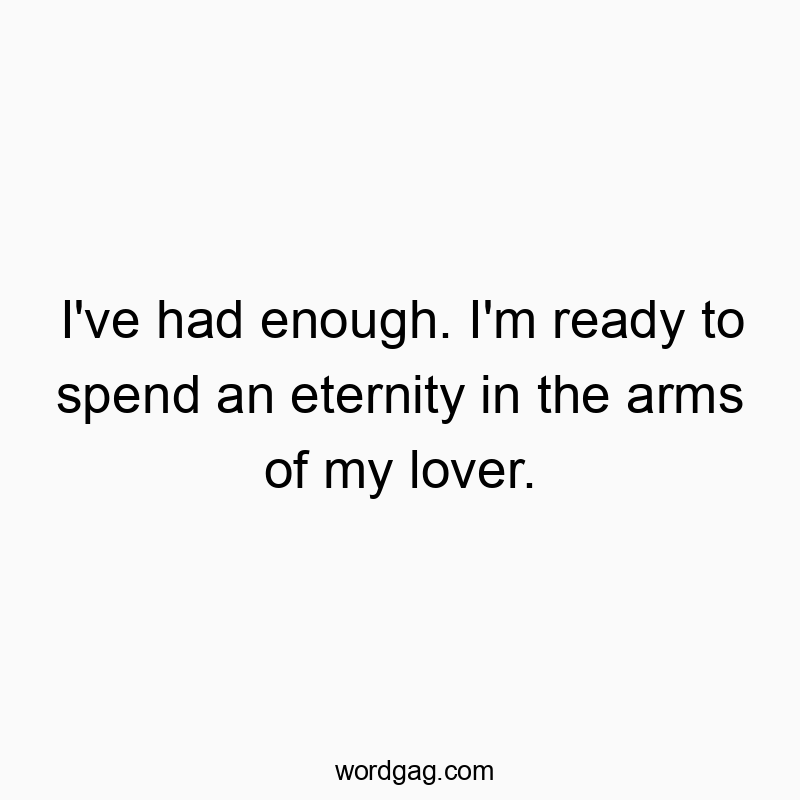 I’ve had enough. I’m ready to spend an eternity in the arms of my lover.