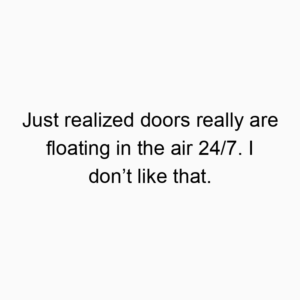 Just realized doors really are floating in the air 24/7. I don’t like that.