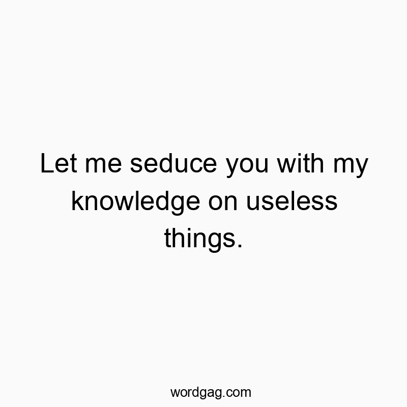 Let me seduce you with my knowledge on useless things.
