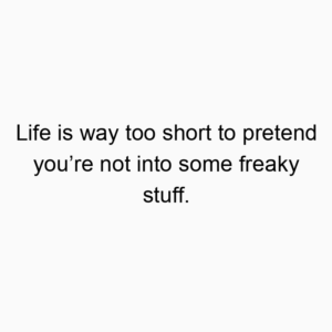 Life is way too short to pretend you’re not into some freaky stuff.