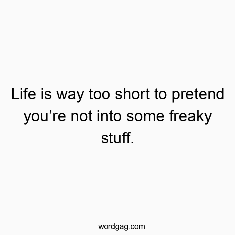 Life is way too short to pretend you’re not into some freaky stuff.