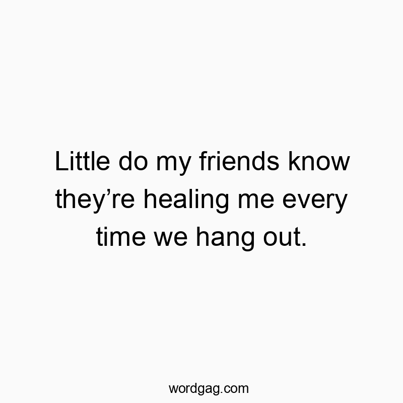 Little do my friends know they’re healing me every time we hang out.