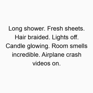 Long shower. Fresh sheets. Hair braided. Lights off. Candle glowing. Room smells incredible. Airplane crash videos on.