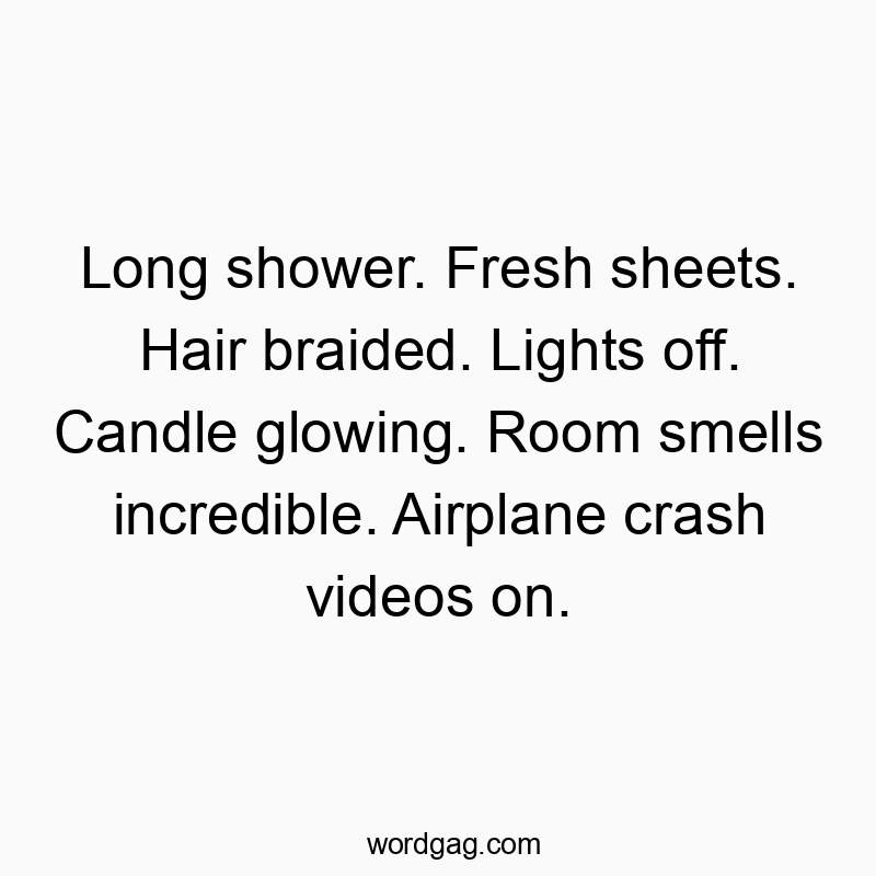 Long shower. Fresh sheets. Hair braided. Lights off. Candle glowing. Room smells incredible. Airplane crash videos on.
